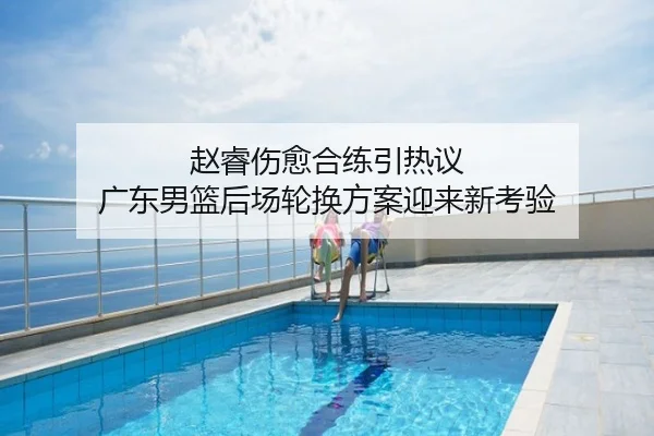 赵睿伤愈合练引热议 广东男篮后场轮换方案迎来新考验